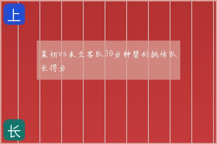 莱切vs米兰客队30分钟替补挑传队长得分
